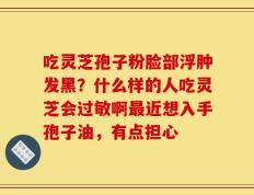 吃灵芝孢子粉脸部浮肿发黑？什么样的人吃灵芝会过敏啊最近想入手孢子油，有点担心