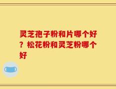 灵芝孢子粉和片哪个好？松花粉和灵芝粉哪个好
