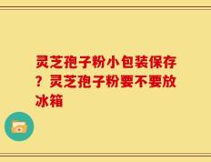 灵芝孢子粉小包装保存？灵芝孢子粉要不要放冰箱