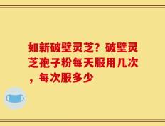 如新破壁灵芝？破壁灵芝孢子粉每天服用几次，每次服多少