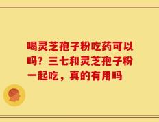 喝灵芝孢子粉吃药可以吗？三七和灵芝孢子粉一起吃，真的有用吗