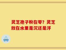 灵芝孢子粉在零？灵芝放在水里是沉还是浮