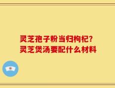 灵芝孢子粉当归枸杞？灵芝煲汤要配什么材料