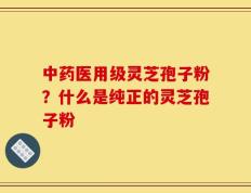 中药医用级灵芝孢子粉？什么是纯正的灵芝孢子粉