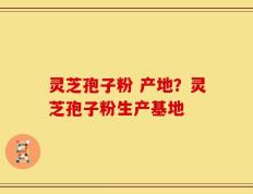 灵芝孢子粉 产地？灵芝孢子粉生产基地