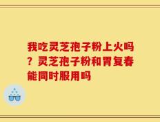 我吃灵芝孢子粉上火吗？灵芝孢子粉和胃复春能同时服用吗