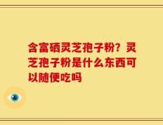 含富硒灵芝孢子粉？灵芝孢子粉是什么东西可以随便吃吗