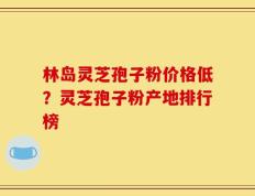林岛灵芝孢子粉价格低？灵芝孢子粉产地排行榜