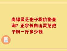 尚绿灵芝孢子粉价格查询？正宗长白山灵芝孢子粉一斤多少钱