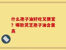什么孢子油好吃又便宜？哪款灵芝孢子油含量高