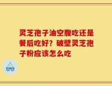 灵芝孢子油空腹吃还是餐后吃好？破壁灵芝孢子粉应该怎么吃