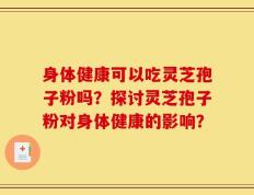 身体健康可以吃灵芝孢子粉吗？探讨灵芝孢子粉对身体健康的影响？