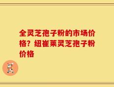 全灵芝孢子粉的市场价格？纽崔莱灵芝孢子粉价格