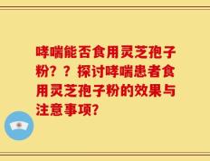 哮喘能否食用灵芝孢子粉？？探讨哮喘患者食用灵芝孢子粉的效果与注意事项？