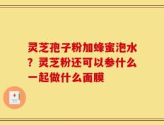 灵芝孢子粉加蜂蜜泡水？灵芝粉还可以参什么一起做什么面膜