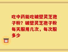 吃中药能吃破壁灵芝孢子粉？破壁灵芝孢子粉每天服用几次，每次服多少