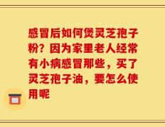 感冒后如何煲灵芝孢子粉？因为家里老人经常有小病感冒那些，买了灵芝孢子油，要怎么使用呢