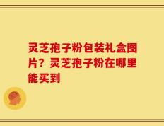 灵芝孢子粉包装礼盒图片？灵芝孢子粉在哪里能买到