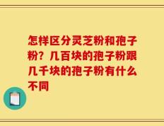 怎样区分灵芝粉和孢子粉？几百块的孢子粉跟几千块的孢子粉有什么不同