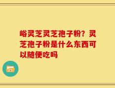 峪灵芝灵芝孢子粉？灵芝孢子粉是什么东西可以随便吃吗