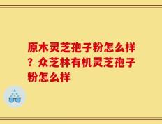 原木灵芝孢子粉怎么样？众芝林有机灵芝孢子粉怎么样