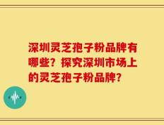 深圳灵芝孢子粉品牌有哪些？探究深圳市场上的灵芝孢子粉品牌？