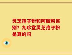 灵芝孢子粉和阿胶粉区别？九珍堂灵芝孢子粉是真的吗