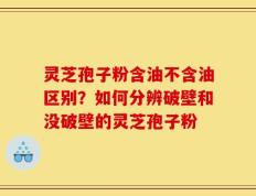 灵芝孢子粉含油不含油区别？如何分辨破壁和没破壁的灵芝孢子粉