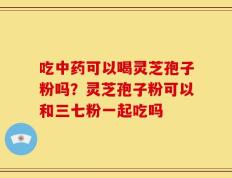 吃中药可以喝灵芝孢子粉吗？灵芝孢子粉可以和三七粉一起吃吗