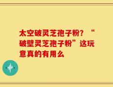 太空破灵芝孢子粉？“破壁灵芝孢子粉”这玩意真的有用么