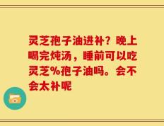 灵芝孢子油进补？晚上喝完炖汤，睡前可以吃灵芝%孢子油吗。会不会太补呢