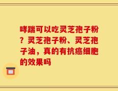 哮踹可以吃灵芝孢子粉？灵芝孢子粉、灵芝孢子油，真的有抗癌细胞的效果吗