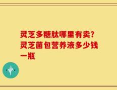 灵芝多糖肽哪里有卖？灵芝菌包营养液多少钱一瓶