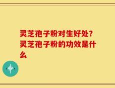 灵芝孢子粉对生好处？灵芝孢子粉的功效是什么
