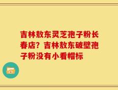 吉林敖东灵芝孢子粉长春店？吉林敖东破壁孢子粉没有小看帽标