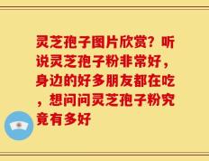 灵芝孢子图片欣赏？听说灵芝孢子粉非常好，身边的好多朋友都在吃，想问问灵芝孢子粉究竟有多好