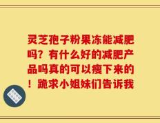 灵芝孢子粉果冻能减肥吗？有什么好的减肥产品吗真的可以瘦下来的！跪求小姐妹们告诉我