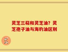 灵芝三萜和灵芝油？灵芝孢子油与海豹油区别