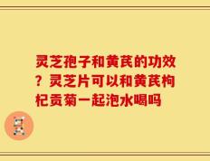 灵芝孢子和黄芪的功效？灵芝片可以和黄芪枸杞贡菊一起泡水喝吗