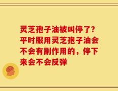 灵芝孢子油被叫停了？平时服用灵芝孢子油会不会有副作用的，停下来会不会反弹