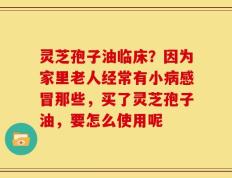 灵芝孢子油临床？因为家里老人经常有小病感冒那些，买了灵芝孢子油，要怎么使用呢