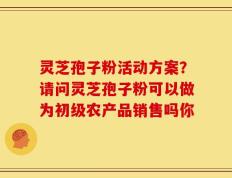 灵芝孢子粉活动方案？请问灵芝孢子粉可以做为初级农产品销售吗你