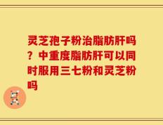 灵芝孢子粉治脂肪肝吗？中重度脂肪肝可以同时服用三七粉和灵芝粉吗