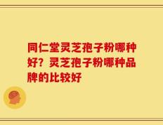 同仁堂灵芝孢子粉哪种好？灵芝孢子粉哪种品牌的比较好