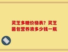 灵芝多糖价格表？灵芝菌包营养液多少钱一瓶
