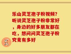 乐山灵芝孢子粉视频？听说灵芝孢子粉非常好，身边的好多朋友都在吃，想问问灵芝孢子粉究竟有多好