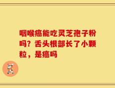 咽喉癌能吃灵芝孢子粉吗？舌头根部长了小颗粒，是癌吗