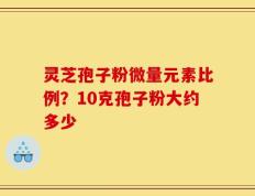 灵芝孢子粉微量元素比例？10克孢子粉大约多少