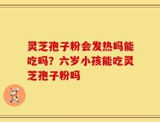 灵芝孢子粉会发热吗能吃吗？六岁小孩能吃灵芝孢子粉吗