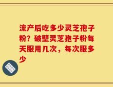 流产后吃多少灵芝孢子粉？破壁灵芝孢子粉每天服用几次，每次服多少